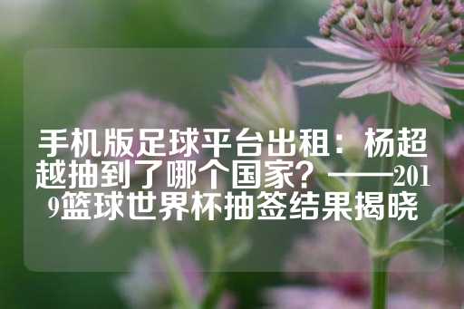 手机版足球平台出租：杨超越抽到了哪个国家？——2019篮球世界杯抽签结果揭晓-第1张图片-皇冠信用盘出租