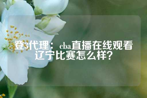 登3代理：cba直播在线观看辽宁比赛怎么样？-第1张图片-皇冠信用盘出租